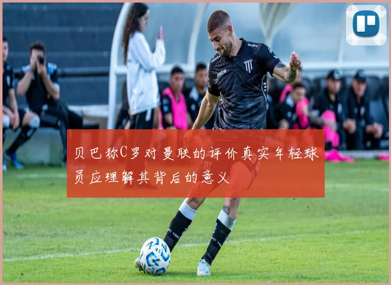 贝巴称C罗对曼联的评价真实年轻球员应理解其背后的意义