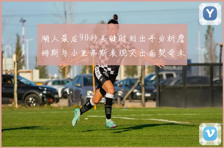 湖人最后90秒关键时刻出手分析詹姆斯与小里弗斯表现突出东契奇未能发力