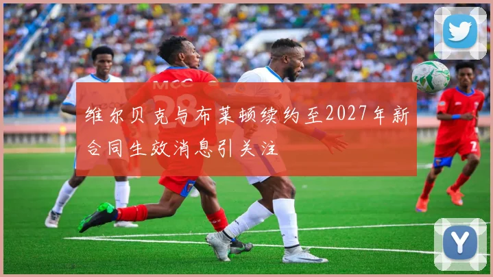 维尔贝克与布莱顿续约至2027年新合同生效消息引关注