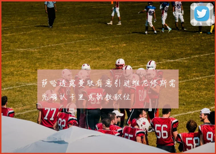 萨哈透露曼联有意引进维尼修斯需先确认卡里克执教职位