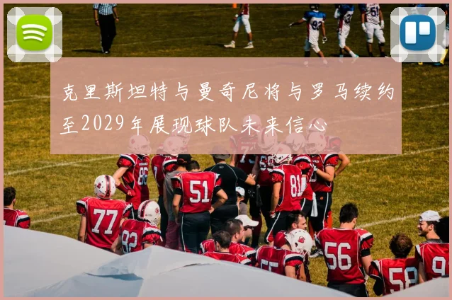克里斯坦特与曼奇尼将与罗马续约至2029年展现球队未来信心