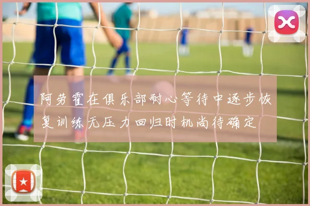 阿劳霍在俱乐部耐心等待中逐步恢复训练无压力回归时机尚待确定
