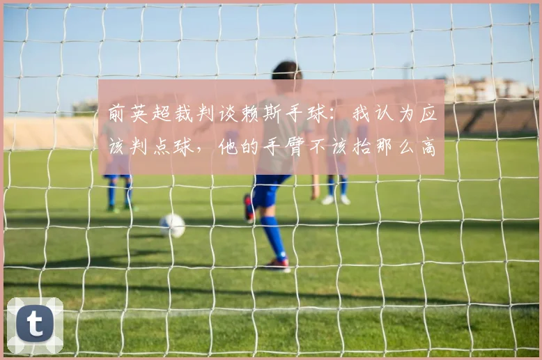 前英超裁判谈赖斯手球：我认为应该判点球，他的手臂不该抬那么高
