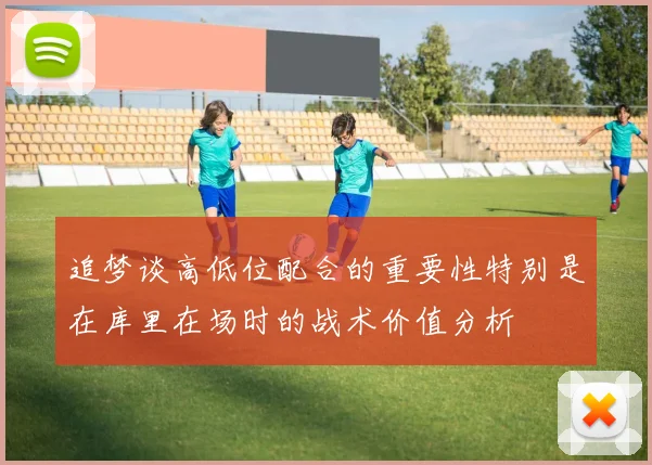 追梦谈高低位配合的重要性特别是在库里在场时的战术价值分析