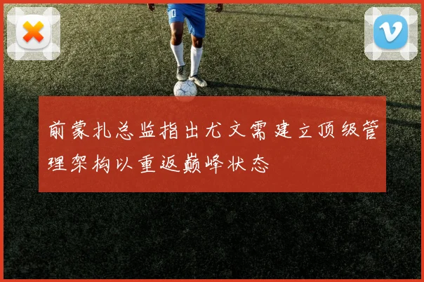 前蒙扎总监指出尤文需建立顶级管理架构以重返巅峰状态