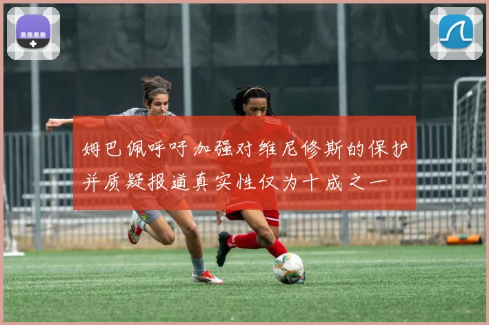 姆巴佩呼吁加强对维尼修斯的保护并质疑报道真实性仅为十成之一