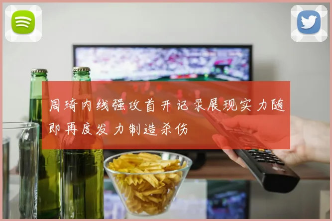 周琦内线强攻首开记录展现实力随即再度发力制造杀伤