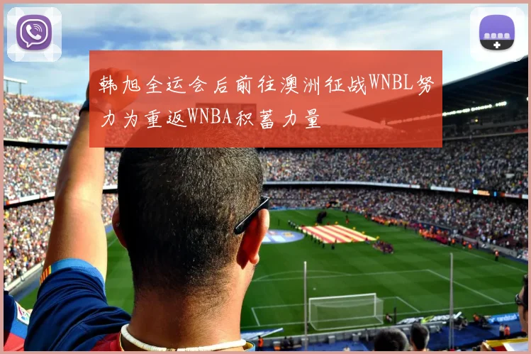 韩旭全运会后前往澳洲征战WNBL努力为重返WNBA积蓄力量