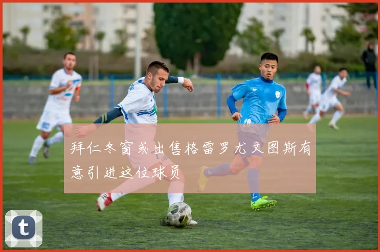 拜仁冬窗或出售格雷罗尤文图斯有意引进这位球员