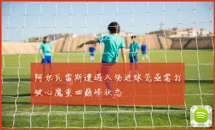 阿尔瓦雷斯遭遇八场进球荒亟需打破心魔重回巅峰状态