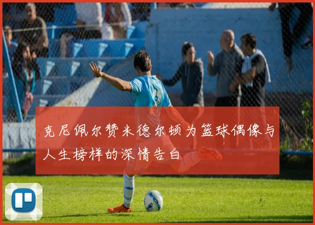 克尼佩尔赞米德尔顿为篮球偶像与人生榜样的深情告白