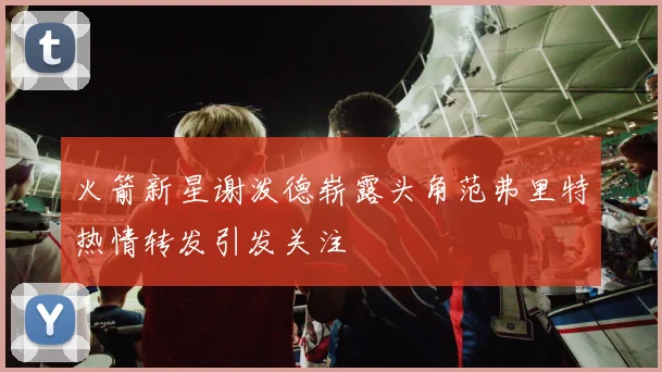 火箭新星谢泼德崭露头角范弗里特热情转发引发关注